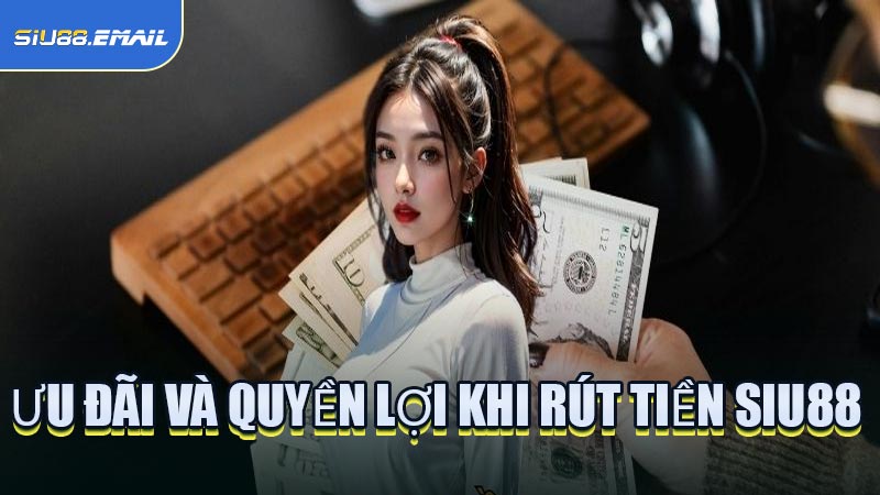 Ưu Đãi Và Quyền Lợi Khi Rút Tiền SIU88